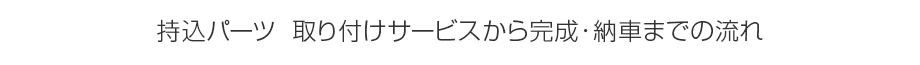 持込パーツ　取り付けサービスから完成・納車までの流れ